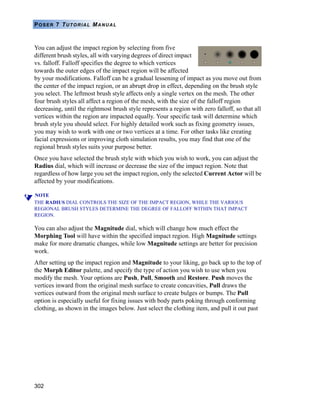 302
POSER 7 TUTORIAL MANUAL
You can adjust the impact region by selecting from five
different brush styles, all with varying degrees of direct impact
vs. falloff. Falloff specifies the degree to which vertices
towards the outer edges of the impact region will be affected
by your modifications. Falloff can be a gradual lessening of impact as you move out from
the center of the impact region, or an abrupt drop in effect, depending on the brush style
you select. The leftmost brush style affects only a single vertex on the mesh. The other
four brush styles all affect a region of the mesh, with the size of the falloff region
decreasing, until the rightmost brush style represents a region with zero falloff, so that all
vertices within the region are impacted equally. Your specific task will determine which
brush style you should select. For highly detailed work such as fixing geometry issues,
you may wish to work with one or two vertices at a time. For other tasks like creating
facial expressions or improving cloth simulation results, you may find that one of the
regional brush styles suits your purpose better.
Once you have selected the brush style with which you wish to work, you can adjust the
Radius dial, which will increase or decrease the size of the impact region. Note that
regardless of how large you set the impact region, only the selected Current Actor will be
affected by your modifications.
NOTE
THE RADIUS DIAL CONTROLS THE SIZE OF THE IMPACT REGION, WHILE THE VARIOUS
REGIONAL BRUSH STYLES DETERMINE THE DEGREE OF FALLOFF WITHIN THAT IMPACT
REGION.
You can also adjust the Magnitude dial, which will change how much effect the
Morphing Tool will have within the specified impact region. High Magnitude settings
make for more dramatic changes, while low Magnitude settings are better for precision
work.
After setting up the impact region and Magnitude to your liking, go back up to the top of
the Morph Editor palette, and specify the type of action you wish to use when you
modify the mesh. Your options are Push, Pull, Smooth and Restore. Push moves the
vertices inward from the original mesh surface to create concavities, Pull draws the
vertices outward from the original mesh surface to create bulges or bumps. The Pull
option is especially useful for fixing issues with body parts poking through conforming
clothing, as shown in the images below. Just select the clothing item, and pull it out past
 