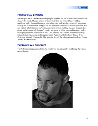 25
3D BASICS
PROCEDURAL SHADERS
Poser Figure Artist’s FireFly rendering engine supports the use of procedural shaders (or
shaders for short). Shaders consist of a root node that can be modified by adding
additional nodes that modify one or more of the root node’s values. A node’s output can
modify one or more nodes, and you can use more than one node to influence another. You
can include all of the maps we’ve discussed above when building shaders. You can also
create realistic materials that don’t require any maps at all, or you can have other nodes
modifying any maps you decide to use. Thus, shaders are a second method of creating
materials that may or may not integrate maps. Please refer to the Poser Figure Artist
Reference Manual, “Chapter 26: The Material Room” for information about Poser Figure
Artist’s Material room.
PUTTING IT ALL TOGETHER
The following image demonstrates the results you can achieve by combining the various
types of maps:
 