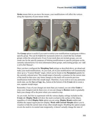 305
FIGURE SHAPING AND CREATION
Stroke means that as you move the mouse, your modifications will affect the vertices
along the trajectory of your mouse stroke.
The Group option is useful if you want to restrict your modifications to polygons within a
specific group. This can be helpful for increased control on a mesh that has multiple
groups within the selected actor. Even if your mesh does not include groups, you can
create one for the specific purposes of limiting modifications to specific polygons on the
currently selected actor. For more information about groups, and creating groups, see <add
x-ref to Ref Manual>.
Once you have configured the Morphing Tool settings as described above, go ahead and
make your mesh modifications. As you work, all of your modifications will automatically
show up in a “Custom Morph” target, which can be found on the Parameters palette for
the currently selected actor. This morph target is basically a container for the current state
of the mesh for that actor; any future changes to the mesh will overwrite previous
modifications held within this morph target. Therefore, if you wish to save any particular
mesh state, use the Save a Copy As... button at the bottom of the Create tab to create a
new, separate morph target.
Remember, if any of your changes are more than you wanted, you can either Undo to
erase your change(s) and do them over, or you can change to Restore mode to gradually
back your change off to the point where you wanted to stop.
As you work, feel free to experiment with the various display settings included on the
Create tab. Display Mesh will show the mesh overlaid on the surface of the object,
regardless of which Display Style option you are using. Display Brush enables and
disables the impact region preview display. Work with Current Morphs allows you to
visualize or hide the current state of any other morph targets. Disabling this option simply
reverts the mesh to its neutral state temporarily; it doesn’t actually change the state of
 