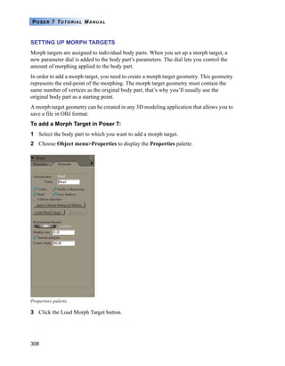 308
POSER 7 TUTORIAL MANUAL
SETTING UP MORPH TARGETS
Morph targets are assigned to individual body parts. When you set up a morph target, a
new parameter dial is added to the body part’s parameters. The dial lets you control the
amount of morphing applied to the body part.
In order to add a morph target, you need to create a morph target geometry. This geometry
represents the end-point of the morphing. The morph target geometry must contain the
same number of vertices as the original body part, that’s why you’ll usually use the
original body part as a starting point.
A morph target geometry can be created in any 3D modeling application that allows you to
save a file in OBJ format.
To add a Morph Target in Poser 7:
1 Select the body part to which you want to add a morph target.
2 Choose Object menu>Properties to display the Properties palette.
3 Click the Load Morph Target button.
Properties palette.
 