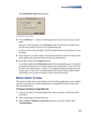 309
ADVANCED TECHNIQUES
The Load Morph Target dialog appears.
4 Click the Browse (“...”) button to find the geometry file you want to use as a morph
target.
The name of the file appears in the Geometry field. The file must be in OBJ format
with the same number of vertices as the original body part.
Do not use a file of the entire figure. The file should contain only the body part you are
morphing.
5 Enter the name you want to attach to the parameter dial that controls the morph. This
dial is added to the parameter dials list for the selected body part.
6 Click OK to return to the Properties palette.
A new dial is added to the Parameters palette for the selected body part. Use this dial
to morph the body part from its original shape to the morph target. A value of 0.0 for
this dial is the original object. A value of 1.0 completely changes the body part to the
morph target. A value of 0.5 is a hybrid halfway between the original object and the
morph target. You can also use negative values to invert the vertices.
MORPH TARGET TUTORIAL
This tutorial assumes that you are familiar with 3D modeling applications, such as Shade,
and that you are able to use such an application to edit geometries and save files in the
Wavefront OBJ format.
To Prepare the Morph Target OBJ File:
1 Using your favorite 3D modeling application, open or generate a male human head
mesh object.
2 Add a morph target to the tip of the nose.
3 Open the Poser 7>Runtime>Geometries directory, and create a folder called
“TutorialMorph”.
Load Morph Target dialog.
 