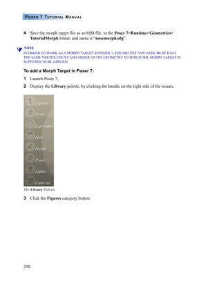 310
POSER 7 TUTORIAL MANUAL
4 Save the morph target file as an OBJ file, to the Poser 7>Runtime>Geometries>
TutorialMorph folder, and name it “nosemorph.obj”.
NOTE
IN ORDER TO WORK AS A MORPH TARGET IN POSER 7, THE OBJ FILE YOU SAVE MUST HAVE
THE SAME VERTEX COUNT AND ORDER AS THE GEOMETRY TO WHICH THE MORPH TARGET IS
SUPPOSED TO BE APPLIED.
To add a Morph Target in Poser 7:
1 Launch Poser 7.
2 Display the Library palette, by clicking the handle on the right side of the screen.
3 Click the Figures category button.
The Library Palette.
 