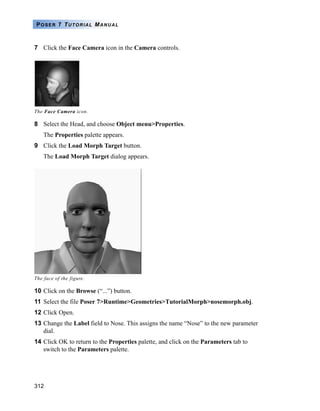 312
POSER 7 TUTORIAL MANUAL
7 Click the Face Camera icon in the Camera controls.
8 Select the Head, and choose Object menu>Properties.
The Properties palette appears.
9 Click the Load Morph Target button.
The Load Morph Target dialog appears.
10 Click on the Browse (“...”) button.
11 Select the file Poser 7>Runtime>Geometries>TutorialMorph>nosemorph.obj.
12 Click Open.
13 Change the Label field to Nose. This assigns the name “Nose” to the new parameter
dial.
14 Click OK to return to the Properties palette, and click on the Parameters tab to
switch to the Parameters palette.
The Face Camera icon.
The face of the figure.
 