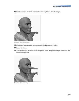 313
ADVANCED TECHNIQUES
15 Use the rotation trackball to rotate the view slightly to the left or right.
16 Click the Current Actor pop-up menu in the Document window.
17 Select the Head.
18 You can now use the Nose dial to morph the Nose. Drag it to the right towards 1.0 for
an interesting effect.
A rotated view of the figure.
The Nose after morphing.
 
