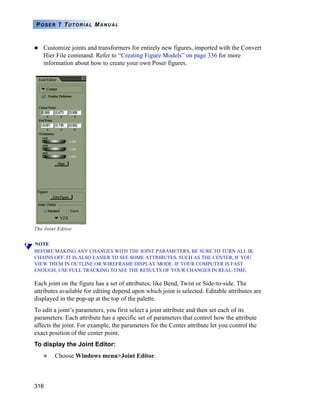 316
POSER 7 TUTORIAL MANUAL
Customize joints and transformers for entirely new figures, imported with the Convert
Hier File command. Refer to “Creating Figure Models” on page 336 for more
information about how to create your own Poser figures.
NOTE
BEFORE MAKING ANY CHANGES WITH THE JOINT PARAMETERS, BE SURE TO TURN ALL IK
CHAINS OFF. IT IS ALSO EASIER TO SEE SOME ATTRIBUTES, SUCH AS THE CENTER, IF YOU
VIEW THEM IN OUTLINE OR WIREFRAME DISPLAY MODE. IF YOUR COMPUTER IS FAST
ENOUGH, USE FULL TRACKING TO SEE THE RESULTS OF YOUR CHANGES IN REAL-TIME.
Each joint on the figure has a set of attributes, like Bend, Twist or Side-to-side. The
attributes available for editing depend upon which joint is selected. Editable attributes are
displayed in the pop-up at the top of the palette.
To edit a joint’s parameters, you first select a joint attribute and then set each of its
parameters. Each attribute has a specific set of parameters that control how the attribute
affects the joint. For example, the parameters for the Center attribute let you control the
exact position of the center point.
To display the Joint Editor:
Choose Windows menu>Joint Editor.
The Joint Editor.
 
