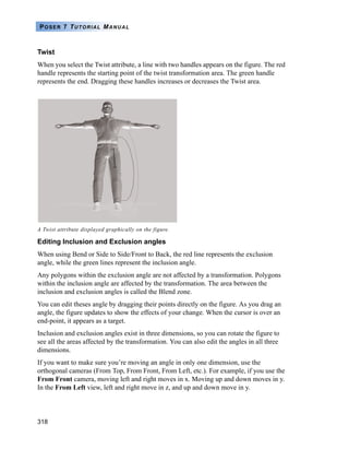318
POSER 7 TUTORIAL MANUAL
Twist
When you select the Twist attribute, a line with two handles appears on the figure. The red
handle represents the starting point of the twist transformation area. The green handle
represents the end. Dragging these handles increases or decreases the Twist area.
Editing Inclusion and Exclusion angles
When using Bend or Side to Side/Front to Back, the red line represents the exclusion
angle, while the green lines represent the inclusion angle.
Any polygons within the exclusion angle are not affected by a transformation. Polygons
within the inclusion angle are affected by the transformation. The area between the
inclusion and exclusion angles is called the Blend zone.
You can edit theses angle by dragging their points directly on the figure. As you drag an
angle, the figure updates to show the effects of your change. When the cursor is over an
end-point, it appears as a target.
Inclusion and exclusion angles exist in three dimensions, so you can rotate the figure to
see all the areas affected by the transformation. You can also edit the angles in all three
dimensions.
If you want to make sure you’re moving an angle in only one dimension, use the
orthogonal cameras (From Top, From Front, From Left, etc.). For example, if you use the
From Front camera, moving left and right moves in x. Moving up and down moves in y.
In the From Left view, left and right move in z, and up and down move in y.
A Twist attribute displayed graphically on the figure.
 