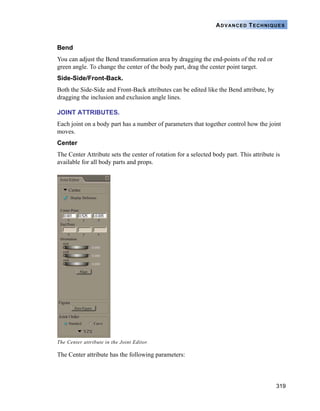 319
ADVANCED TECHNIQUES
Bend
You can adjust the Bend transformation area by dragging the end-points of the red or
green angle. To change the center of the body part, drag the center point target.
Side-Side/Front-Back.
Both the Side-Side and Front-Back attributes can be edited like the Bend attribute, by
dragging the inclusion and exclusion angle lines.
JOINT ATTRIBUTES.
Each joint on a body part has a number of parameters that together control how the joint
moves.
Center
The Center Attribute sets the center of rotation for a selected body part. This attribute is
available for all body parts and props.
The Center attribute has the following parameters:
The Center attribute in the Joint Editor.
 