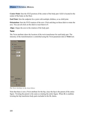 320
POSER 7 TUTORIAL MANUAL
Center Point: Sets the XYZ position of the center of the body part. 0,0,0 is located in the
center of the body on the floor.
End Point: Sets the endpoint for a joint with multiple children, or no child joint.
Orientation: Sets the XYZ rotation of the axis. Click and drag on these dials to rotate the
axis. You can alt-click on the dials to reset them to 0.
Align: Aligns the axis to the rotation of the body part.
Twist
The Twist attribute alters the location of the twist transformer for each body part. The
intensity of the transformation is controlled using the Twist parameter dial or Twist tool.
Note that there is not a Twist attribute for the hip, since the hip is the parent of the entire
figure. Twisting the parent is the same as rotating the entire figure. When IK is enabled,
twisting the hip transforms body parts included in the IK chains.
The Twist Attribute in the Joint Editor.
 