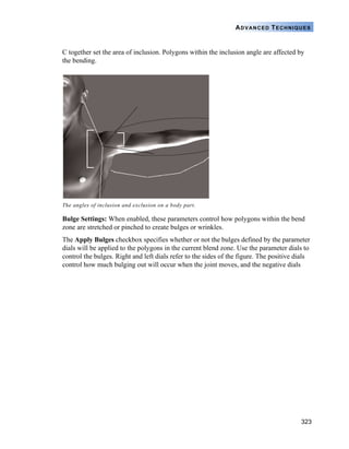 323
ADVANCED TECHNIQUES
C together set the area of inclusion. Polygons within the inclusion angle are affected by
the bending.
Bulge Settings: When enabled, these parameters control how polygons within the bend
zone are stretched or pinched to create bulges or wrinkles.
The Apply Bulges checkbox specifies whether or not the bulges defined by the parameter
dials will be applied to the polygons in the current blend zone. Use the parameter dials to
control the bulges. Right and left dials refer to the sides of the figure. The positive dials
control how much bulging out will occur when the joint moves, and the negative dials
The angles of inclusion and exclusion on a body part.
 