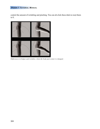 324
POSER 7 TUTORIAL MANUAL
control the amount of wrinkling and pinching. You can alt-click these dials to reset them
to 0.
Differences in bulges and wrinkles, when the body part center is changed.
 