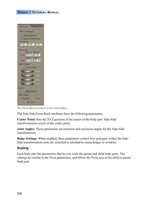 326
POSER 7 TUTORIAL MANUAL
The Side-Side/Front-Back attributes have the following parameters:
Center Point: Sets the XYZ position of the center of the body part. Side-Side
transformations occurs at the center point.
Joint Angles: These parameters set inclusion and exclusion angles for the Side-Side
transformation.
Bulge Settings: When enabled, these parameters control how polygons within the Side-
Side transformation zone are stretched or pinched to create bulges or wrinkles.
Scaling
Each body part has parameters that let you scale the parent and child body parts. The
settings are similar to the Twist parameters, and follow the Twist axis of the child or parent
body part.
The Front-Back attribute in the Joint Editor.
 