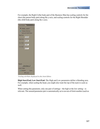 327
ADVANCED TECHNIQUES
For example, the Right Collar body part of the Business Man has scaling controls for the
chest (the parent body part) along the y-axis, and scaling controls for the Right Shoulder
(the child body part) along the x-axis.
High Start/End, Low Start/End: The High and Low parameters define a blending area.
For example, when scaling the head, you might also want the top of the neck to scale as
well.
When setting this parameter, only one pair of settings—the high or the low setting—is
relevant. The unused parameter pair is automatically set to an out-of-limit number (such as
Scaling attribute displayed in the Joint Editor.
 