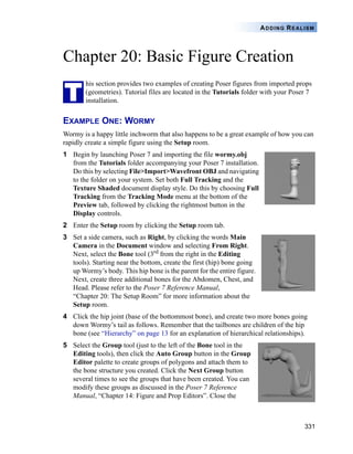 331
ADDING REALISM
Chapter 20: Basic Figure Creation
his section provides two examples of creating Poser figures from imported props
(geometries). Tutorial files are located in the Tutorials folder with your Poser 7
installation.
EXAMPLE ONE: WORMY
Wormy is a happy little inchworm that also happens to be a great example of how you can
rapidly create a simple figure using the Setup room.
1 Begin by launching Poser 7 and importing the file wormy.obj
from the Tutorials folder accompanying your Poser 7 installation.
Do this by selecting File>Import>Wavefront OBJ and navigating
to the folder on your system. Set both Full Tracking and the
Texture Shaded document display style. Do this by choosing Full
Tracking from the Tracking Mode menu at the bottom of the
Preview tab, followed by clicking the rightmost button in the
Display controls.
2 Enter the Setup room by clicking the Setup room tab.
3 Set a side camera, such as Right, by clicking the words Main
Camera in the Document window and selecting From Right.
Next, select the Bone tool (3rd from the right in the Editing
tools). Starting near the bottom, create the first (hip) bone going
up Wormy’s body. This hip bone is the parent for the entire figure.
Next, create three additional bones for the Abdomen, Chest, and
Head. Please refer to the Poser 7 Reference Manual,
“Chapter 20: The Setup Room” for more information about the
Setup room.
4 Click the hip joint (base of the bottommost bone), and create two more bones going
down Wormy’s tail as follows. Remember that the tailbones are children of the hip
bone (see “Hierarchy” on page 13 for an explanation of hierarchical relationships).
5 Select the Group tool (just to the left of the Bone tool in the
Editing tools), then click the Auto Group button in the Group
Editor palette to create groups of polygons and attach them to
the bone structure you created. Click the Next Group button
several times to see the groups that have been created. You can
modify these groups as discussed in the Poser 7 Reference
Manual, “Chapter 14: Figure and Prop Editors”. Close the
T
 