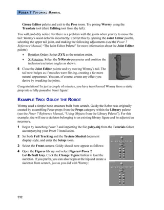 332
POSER 7 TUTORIAL MANUAL
Group Editor palette and exit to the Pose room. Try posing Wormy using the
Translate tool (third Editing tool from the left):
You will probably notice that there is a problem with the joints when you try to move the
tail: Wormy’s waist deforms incorrectly. Correct this by opening the Joint Editor palette,
selecting the upper tail joint, and making the following adjustments (see the Poser 7
Reference Manual, “The Joint Editor Palette” for more information about the Joint Editor
palette):
Rotation Order: Select ZYX as the rotation order.
X-Rotation: Select the X-Rotate parameter and position the
inclusion/exclusion angles as shown:
6 Close the Joint Editor palette and try moving Wormy’s tail. The
tail now bulges as if muscles were flexing, creating a far more
natural appearance. You can, of course, create any effect you
desire by tweaking the joints.
Congratulations! In just a couple of minutes, you have transformed Wormy from a static
prop into a fully poseable Poser figure!
EXAMPLE TWO: GOLDY THE ROBOT
Wormy used a simple bone structure built from scratch. Goldy the Robot was originally
created by assembling Poser props from the Props category within the Library palette
(see the Poser 7 Reference Manual, “Using Objects from the Library Palette”). For this
example, she will use a skeleton belonging to an existing library figure and be adjusted as
necessary.
1 Begin by launching Poser 7 and importing the file goldy.obj from the Tutorials folder
accompanying your Poser 7 installation.
2 Set both Full Tracking and the Texture Shaded document
display style, and enter the Setup room.
3 Select the Front camera. Goldy should now appear as follows:
4 Open the Figures library and select Figures>Poser 2
Lo>Default Guy. Click the Change Figure button to load the
skeleton. If you prefer, you can also begin at the hip and create a
skeleton from scratch, just as you did with Wormy:
 