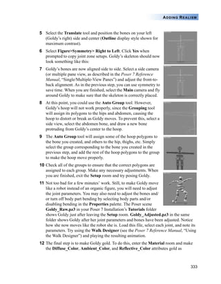 333
ADDING REALISM
5 Select the Translate tool and position the bones on your left
(Goldy’s right) side and center (Outline display style shown for
maximum contrast).
6 Select Figure>Symmetry> Right to Left. Click Yes when
prompted to copy joint zone setups. Goldy’s skeleton should now
look something like this:
7 Goldy’s bones are now aligned side to side. Select a side camera
(or multiple pane view, as described in the Poser 7 Reference
Manual, “Single/Multiple-View Panes”) and adjust the front-to-
back alignment. As in the previous step, you can use symmetry to
save time. When you are finished, select the Main camera and fly
around Goldy to make sure that the skeleton is correctly placed.
8 At this point, you could use the Auto Group tool. However,
Goldy’s hoop will not work properly, since the Grouping tool
will assign its polygons to the hips and abdomen, causing the
hoop to distort or break as Goldy moves. To prevent this, select a
side view, select the abdomen bone, and draw a new bone
protruding from Goldy’s center to the hoop.
9 The Auto Group tool will assign some of the hoop polygons to
the bone you created, and others to the hip, thighs, etc. Simply
select the group corresponding to the bone you created in the
previous step, and add the rest of the hoop polygons to the group
to make the hoop move properly.
10 Check all of the groups to ensure that the correct polygons are
assigned to each group. Make any necessary adjustments. When
you are finished, exit the Setup room and try posing Goldy.
11 Not too bad for a few minutes’ work. Still, to make Goldy move
like a robot instead of an organic figure, you will need to adjust
the joint parameters. You may also need to adjust the bones and/
or turn off body part bending by selecting body parts and/or
disabling bending in the Properties palette. The Poser scene
Goldy_Raw.pz3 in your Poser 7 Installation’s Tutorials folder
shows Goldy just after leaving the Setup room. Goldy_Adjusted.pz3 in the same
folder shows Goldy after her joint parameters and bones have been adjusted. Notice
how she now moves like the robot she is. Load this file, select each joint, and note its
parameters. Try using the Walk Designer (see the Poser 7 Reference Manual, “Using
the Walk Designer”) and playing the resulting animation.
12 The final step is to make Goldy gold. To do this, enter the Material room and make
the Diffuse_Color, Ambient_Color, and Reflective_Color attributes gold as
 