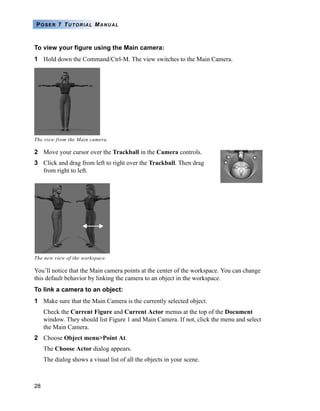 28
POSER 7 TUTORIAL MANUAL
To view your figure using the Main camera:
1 Hold down the Command/Ctrl-M. The view switches to the Main Camera.
2 Move your cursor over the Trackball in the Camera controls.
3 Click and drag from left to right over the Trackball. Then drag
from right to left.
You’ll notice that the Main camera points at the center of the workspace. You can change
this default behavior by linking the camera to an object in the workspace.
To link a camera to an object:
1 Make sure that the Main Camera is the currently selected object.
Check the Current Figure and Current Actor menus at the top of the Document
window. They should list Figure 1 and Main Camera. If not, click the menu and select
the Main Camera.
2 Choose Object menu>Point At.
The Choose Actor dialog appears.
The dialog shows a visual list of all the objects in your scene.
The view from the Main camera.
The new view of the workspace.
 