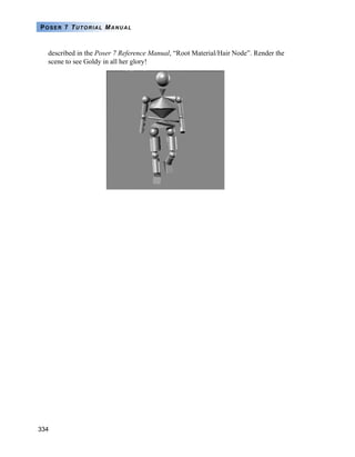 334
POSER 7 TUTORIAL MANUAL
described in the Poser 7 Reference Manual, “Root Material/Hair Node”. Render the
scene to see Goldy in all her glory!
 