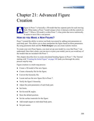 335
ADVANCED TECHNIQUES
Chapter 21: Advanced Figure
Creation
figure in Poser 7 is basically a 3D model that has separate parts for each moving
limb. What makes a Poser 7 model unique is how it interacts with the controls in
Poser 7. When a 3D model is within Poser 7, it has joints that move realistically.
It seems to move like a real person.
HOW DO YOU MAKE A NEW FIGURE?
Poser 7 created the ability to mirror real body movement by adding joint parameters to
each body part. This allows you to then manipulate the figure based on those parameters.
By using parameter dials and the Walk Designer you can create realistic motion.
To create your own Poser figures, you must set up your model in a way that Poser 7 can
understand. Once that is done, you can move or pose your model, just as you would any of
the models that are included with Poser 7.
This chapter describes how to create articulated bending figures in Poser 7. The Tutorial
starting with “Creating the Initial Figure” on page 348 leads you thorough the entire
process step-by-step.
Figure creation is a multi-step process:
Create a 3D model of the new figure.
Create a hierarchy file for the figure.
Convert the hierarchy file.
Locate and use the new figure file in Poser 7.
Verify the figure’s hierarchy.
Adjust the joint parameters of each body part.
Set limits.
Set favored IK angles.
Store the default position.
Set the surface materials for the figure.
Add morph targets to individual body parts.
Set part names
A
 