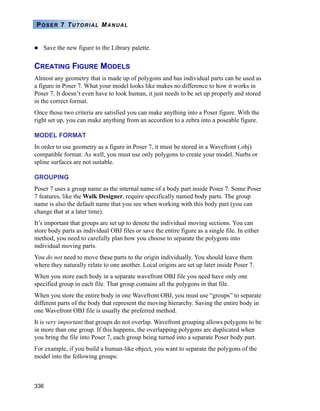 336
POSER 7 TUTORIAL MANUAL
Save the new figure to the Library palette.
CREATING FIGURE MODELS
Almost any geometry that is made up of polygons and has individual parts can be used as
a figure in Poser 7. What your model looks like makes no difference to how it works in
Poser 7. It doesn’t even have to look human, it just needs to be set up properly and stored
in the correct format.
Once those two criteria are satisfied you can make anything into a Poser figure. With the
right set up, you can make anything from an accordion to a zebra into a poseable figure.
MODEL FORMAT
In order to use geometry as a figure in Poser 7, it must be stored in a Wavefront (.obj)
compatible format. As well, you must use only polygons to create your model. Nurbs or
spline surfaces are not suitable.
GROUPING
Poser 7 uses a group name as the internal name of a body part inside Poser 7. Some Poser
7 features, like the Walk Designer, require specifically named body parts. The group
name is also the default name that you see when working with this body part (you can
change that at a later time).
It’s important that groups are set up to denote the individual moving sections. You can
store body parts as individual OBJ files or save the entire figure as a single file. In either
method, you need to carefully plan how you choose to separate the polygons into
individual moving parts.
You do not need to move these parts to the origin individually. You should leave them
where they naturally relate to one another. Local origins are set up later inside Poser 7.
When you store each body in a separate wavefront OBJ file you need have only one
specified group in each file. That group contains all the polygons in that file.
When you store the entire body in one Wavefront OBJ, you must use “groups” to separate
different parts of the body that represent the moving hierarchy. Saving the entire body in
one Wavefront OBJ file is usually the preferred method.
It is very important that groups do not overlap. Wavefront grouping allows polygons to be
in more than one group. If this happens, the overlapping polygons are duplicated when
you bring the file into Poser 7, each group being turned into a separate Poser body part.
For example, if you build a human-like object, you want to separate the polygons of the
model into the following groups:
 