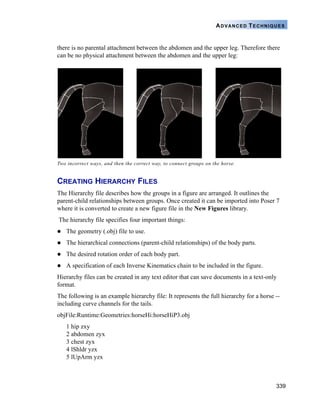 339
ADVANCED TECHNIQUES
there is no parental attachment between the abdomen and the upper leg. Therefore there
can be no physical attachment between the abdomen and the upper leg:
CREATING HIERARCHY FILES
The Hierarchy file describes how the groups in a figure are arranged. It outlines the
parent-child relationships between groups. Once created it can be imported into Poser 7
where it is converted to create a new figure file in the New Figures library.
The hierarchy file specifies four important things:
The geometry (.obj) file to use.
The hierarchical connections (parent-child relationships) of the body parts.
The desired rotation order of each body part.
A specification of each Inverse Kinematics chain to be included in the figure.
Hierarchy files can be created in any text editor that can save documents in a text-only
format.
The following is an example hierarchy file: It represents the full hierarchy for a horse --
including curve channels for the tails.
objFile:Runtime:Geometries:horseHi:horseHiP3.obj
1 hip zxy
2 abdomen zyx
3 chest zyx
4 lShldr yzx
5 lUpArm yzx
Two incorrect ways, and then the correct way, to connect groups on the horse.
 