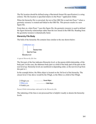 341
ADVANCED TECHNIQUES
The file location should be defined using a Macintosh format file specification (i.e using
colons). The file location is specified relative to the Poser 7 application folder.
When the hierarchy file is converted, the text of the OBJ file is read into Poser 7 where a
geometry resource is created and linked to the OBJ file. This process results in a new
figure file.
From then on, when Poser 7 uses this figure file, the geometry resource is used to defined
the figure hierarchy relationships rather than the text stored in the OBJ file. Reading from
the geometry resource is dramatically faster.
Hierarchy File Body
The bulk of the hierarchy file contains lines similar to the one shown below:
The first part of the line indicates Hierarchy level, or the parent-child relationship, of the
body part. In this case, the abdomen body part is a child of the body part of the part on the
next level up. Hierarchy levels are numbered in depending order, so the next level up from
this part is 1.
In the example below, the lShin object is located on the 3rd level of the hierarchy. The
closest level 2 line above would be the lThigh, so the lShin is a child of the lThigh.
The indenting of the lines is not processed but is helpful visually to denote the hierarchy
levels.
A typical Hierarchy file line.
Parent-Child relationships indicated in the Hierarchy file.
Rotation Order
Body Part Name
Hierarchy Level
2 abdomen zyx
2 lThigh yzx
3 lShin yzx
4 lAnkle yzx
Parent Object
Child Object
 