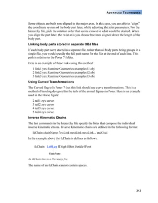 343
ADVANCED TECHNIQUES
Some objects are built non-aligned to the major axes. In this case, you are able to “align”
the coordinate system of the body part later, while adjusting the joint parameters. For the
hierarchy file, pick the rotation order that seems closest to what would be desired. When
you align the part later, the twist axis you choose becomes aligned down the length of the
body part.
Linking body parts stored in separate OBJ files
If each body part were stored in a separate file, rather than all body parts being groups in a
single file, you would specify the full path name for the file at the end of each line. This
path is relative to the Poser 7 folder.
Here is an example of three links using this method:
1 link1 yzx:Runtime:Geometries:examples:l1.obj
2 link2 yzx:Runtime:Geometries:examples:l2.obj
3 link3 yzx:Runtime:Geometries:examples:l3.obj
Using Curved Transformations
The Curved flag tells Poser 7 that this link should use curve transformations. This is a
method of bending designed for the tails of the animal figures in Poser. Here is an example
used in the Horse figure:
2 tail1 zyx curve
3 tail2 zyx curve
4 tail3 zyx curve
5 tail4 zyx curve
Inverse Kinematic Chains
The last commands in the hierarchy file specify the links that compose the individual
inverse kinematic chains. Inverse Kinematic chains are defined in the following format:
ikChain chainName firstLink nextLink nextLink... endGoal
In the example above the ikChain is defines as follows:
The name of an ikChain cannot contain spaces.
An ikChain line in a Hierarchy file.
Chain Name
ikChain LeftLeg lThigh lShin lAnkle lFoot
 