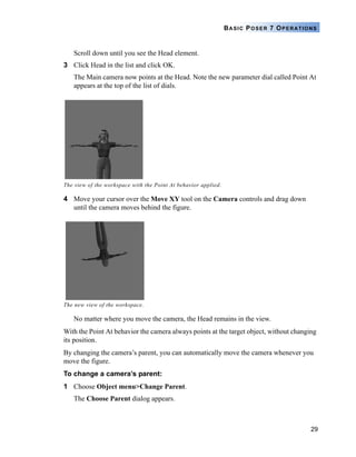 29
BASIC POSER 7 OPERATIONS
Scroll down until you see the Head element.
3 Click Head in the list and click OK.
The Main camera now points at the Head. Note the new parameter dial called Point At
appears at the top of the list of dials.
4 Move your cursor over the Move XY tool on the Camera controls and drag down
until the camera moves behind the figure.
No matter where you move the camera, the Head remains in the view.
With the Point At behavior the camera always points at the target object, without changing
its position.
By changing the camera’s parent, you can automatically move the camera whenever you
move the figure.
To change a camera’s parent:
1 Choose Object menu>Change Parent.
The Choose Parent dialog appears.
The view of the workspace with the Point At behavior applied.
The new view of the workspace.
 