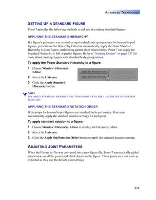 345
ADVANCED TECHNIQUES
SETTING UP A STANDARD FIGURE
Poser 7 provides the following methods to aid you in creating standard figures.
APPLYING THE STANDARD HIERARCHY
If a figure’s geometry was created using standard body group names for human/bi-ped
figures, you can use the Hierarchy Editor to automatically apply the Poser Standard
Hierarchy to your figure, establishing parent-child relationships. Poser 7 can apply the
Standard Hierarchy to full or partial figures. Refer to “Naming Groups” on page 337 for
more about creating figures with standard body group names.
To apply the Poser Standard Hierarchy to a figure:
1 Choose Window>Hierarchy
Editor.
2 Select the Universe.
3 Click the Apply Standard
Hierarchy button.
NOTE
THE APPLY STANDARD HIERARCHY BUTTON IS NOT AVAILABLE UNLESS THE UNIVERSE IS
SELECTED.
APPLYING THE STANDARD ROTATION ORDER
If the props for human/bi-ped figures use standard body part names, Poser can
automatically apply the standard rotation settings for each prop.
To apply standard rotation to a figure:
1 Choose Window>Hierarchy Editor to display the Hierarchy Editor.
2 Select the Universe.
3 Click the Apply Std Rotation Order button to apply the standard rotation settings.
ADJUSTING JOINT PARAMETERS
When the Hierarchy file was converted into a new figure file, Poser 7 automatically added
joints between all the parent and child objects in the figure. These joints may not work as
expected as they use the default joint settings
 