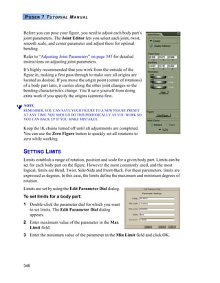 346
POSER 7 TUTORIAL MANUAL
Before you can pose your figure, you need to adjust each body part’s
joint parameters. The Joint Editor lets you select each joint, twist,
smooth scale, and center parameter and adjust them for optimal
bending.
Refer to “Adjusting Joint Parameters” on page 345 for detailed
instructions on adjusting joint parameters.
It’s highly recommended that you work from the outside of the
figure in, making a first pass through to make sure all origins are
located as desired. If you move the origin point (center of rotations)
of a body part later, it carries along the other joint changes so the
bending characteristics change. You’ll save yourself from doing
extra work if you specify the origins (centers) first.
NOTE
REMEMBER, YOU CAN SAVE YOUR FIGURE TO A NEW FIGURE PRESET
AT ANY TIME. YOU SHOULD DO THIS PERIODICALLY AS YOU WORK SO
YOU CAN BACK UP IF YOU MAKE MISTAKES.
Keep the IK chains turned off until all adjustments are completed.
You can use the Zero Figure button to quickly set all rotations to
zero while working.
SETTING LIMITS
Limits establish a range of rotation, position and scale for a given body part. Limits can be
set for each body part on the figure. However the most commonly used, and the most
logical, limits are Bend, Twist, Side-Side and Front-Back. For these parameters, limits are
expressed as degrees. In this case, the limits define the maximum and minimum degrees of
rotation.
Limits are set by using the Edit Parameter Dial dialog.
To set limits for a body part:
1 Double-click the parameter dial for which you want
to set limits. The Edit Parameter Dial dialog
appears.
2 Enter maximum value of the parameter in the Max
Limit field.
3 Enter the minimum value of the parameter in the Min Limit field and click OK.
 