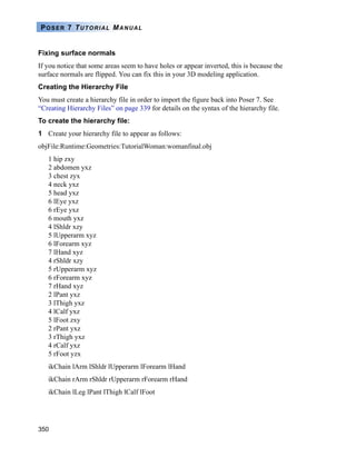 350
POSER 7 TUTORIAL MANUAL
Fixing surface normals
If you notice that some areas seem to have holes or appear inverted, this is because the
surface normals are flipped. You can fix this in your 3D modeling application.
Creating the Hierarchy File
You must create a hierarchy file in order to import the figure back into Poser 7. See
“Creating Hierarchy Files” on page 339 for details on the syntax of the hierarchy file.
To create the hierarchy file:
1 Create your hierarchy file to appear as follows:
objFile:Runtime:Geometries:TutorialWoman:womanfinal.obj
1 hip zxy
2 abdomen yxz
3 chest zyx
4 neck yxz
5 head yxz
6 lEye yxz
6 rEye yxz
6 mouth yxz
4 lShldr xzy
5 lUpperarm xyz
6 lForearm xyz
7 lHand xyz
4 rShldr xzy
5 rUpperarm xyz
6 rForearm xyz
7 rHand xyz
2 lPant yxz
3 lThigh yxz
4 lCalf yxz
5 lFoot zxy
2 rPant yxz
3 rThigh yxz
4 rCalf yxz
5 rFoot yzx
ikChain lArm lShldr lUpperarm lForearm lHand
ikChain rArm rShldr rUpperarm rForearm rHand
ikChain lLeg lPant lThigh lCalf lFoot
 