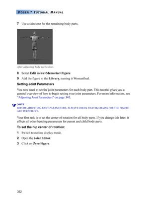 352
POSER 7 TUTORIAL MANUAL
7 Use a skin tone for the remaining body parts.
8 Select Edit menu>Memorize>Figure.
9 Add the figure to the Library, naming it Womanfinal.
Setting Joint Parameters
You now need to set the joint parameters for each body part. This tutorial gives you a
general overview of how to begin setting your joint parameters. For more information, see
“Adjusting Joint Parameters” on page 345.
NOTE
BEFORE ADJUSTING JOINT PARAMETERS, ALWAYS CHECK THAT IK CHAINS FOR THE FIGURE
ARE TURNED OFF.
Your first task is to set the center of rotation for all body parts. If you change this later, it
effects all other bending parameters for parent and child body parts.
To set the hip center of rotation:
1 Switch to outline display mode.
2 Open the Joint Editor.
3 Click on Zero Figure.
After adjusting body part colors.
 