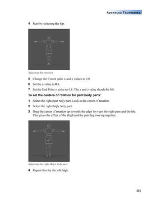 353
ADVANCED TECHNIQUES
4 Start by selecting the hip.
5 Change the Center point x and z values to 0.0.
6 Set the y value to 0.9.
7 Set the End Point y value to 0.8. The x and z value should be 0.0.
To set the centers of rotation for pant body parts:
1 Select the right pant body part. Look at the center of rotation.
2 Select the right thigh body part.
3 Drag the center of rotation up towards the edge between the right pant and the hip.
This gives the effect of the thigh and the pant leg moving together.
4 Repeat this for the left thigh.
Adjusting hip rotation.
Adjusting the right thigh body part.
 