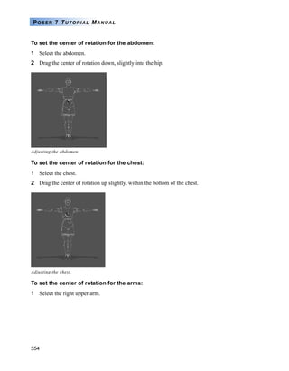 354
POSER 7 TUTORIAL MANUAL
To set the center of rotation for the abdomen:
1 Select the abdomen.
2 Drag the center of rotation down, slightly into the hip.
To set the center of rotation for the chest:
1 Select the chest.
2 Drag the center of rotation up slightly, within the bottom of the chest.
To set the center of rotation for the arms:
1 Select the right upper arm.
Adjusting the abdomen.
Adjusting the chest.
 