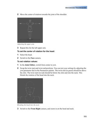 355
ADVANCED TECHNIQUES
2 Move the center of rotation towards the joint of the shoulder.
3 Repeat this for the left upper arm.
To set the center of rotation for the head:
1 Select the head.
2 Switch to the Face camera.
To set rotation values:
1 In the Joint Editor, switch from center to yrot.
2 Swap the twist start and twist end positions. You can test your settings by adjusting the
yrot parameter dial in the Parameters palette. The twist end (in green) should be above
the chin. The twist start (in red) should be below the chin and into the neck. This
blends the rotation of the head into the neck.
3 Switch to the From Right camera, and zoom in on the head and neck.
Adjusting the upper arm.
Blending the head into the neck.
 