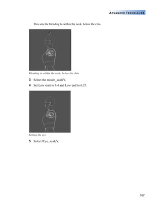 357
ADVANCED TECHNIQUES
This sets the blending to within the neck, below the chin.
3 Select the mouth_scaleY.
4 Set Low start to 6.4 and Low end to 6.27.
5 Select lEye_scaleY.
Blending to within the neck, below the chin.
Setting the eye.
 