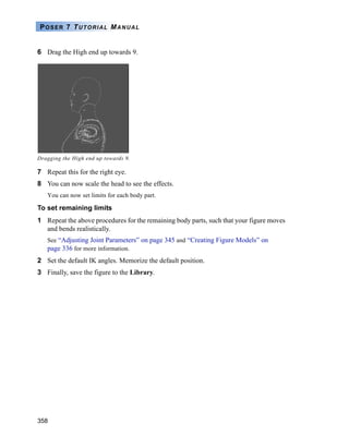 358
POSER 7 TUTORIAL MANUAL
6 Drag the High end up towards 9.
7 Repeat this for the right eye.
8 You can now scale the head to see the effects.
You can now set limits for each body part.
To set remaining limits
1 Repeat the above procedures for the remaining body parts, such that your figure moves
and bends realistically.
See “Adjusting Joint Parameters” on page 345 and “Creating Figure Models” on
page 336 for more information.
2 Set the default IK angles. Memorize the default position.
3 Finally, save the figure to the Library.
Dragging the High end up towards 9.
 
