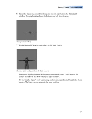 31
BASIC POSER 7 OPERATIONS
6 Select the figure ring around the Body and move it anywhere in the Document
window. Do not click directly on the body or you will alter the pose.
7 Press Command/Ctrl-M to switch back to the Main camera
Notice that the view from the Main camera remains the same. That’s because the
camera moved with the Body when you repositioned it.
Try moving the figure’s body again using another camera and switch back to the Main
camera. The Main camera returns to the same position.
The repositioned Body.
The view of the workspace from the Main camera.
 