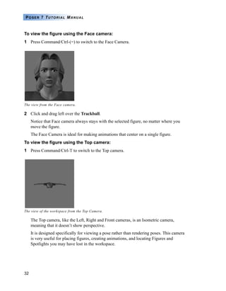 32
POSER 7 TUTORIAL MANUAL
To view the figure using the Face camera:
1 Press Command/Ctrl-(=) to switch to the Face Camera.
2 Click and drag left over the Trackball.
Notice that Face camera always stays with the selected figure, no matter where you
move the figure.
The Face Camera is ideal for making animations that center on a single figure.
To view the figure using the Top camera:
1 Press Command/Ctrl-T to switch to the Top camera.
The Top camera, like the Left, Right and Front cameras, is an Isometric camera,
meaning that it doesn’t show perspective.
It is designed specifically for viewing a pose rather than rendering poses. This camera
is very useful for placing figures, creating animations, and locating Figures and
Spotlights you may have lost in the workspace.
The view from the Face camera.
The view of the workspace from the Top Camera.
 