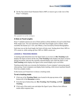 33
BASIC POSER 7 OPERATIONS
2 Set the Top camera Scale Parameter Dial to 400% or more to get a wide view of the
Poser 7 workspace.
A Note on Focal Lengths
Poser 7’s default cameras are set to 25mm and have all the attributes of a real-world 25mm
Wide Angle Lens. You can experiment with other focal lengths such as 50mm, which
resembles the human eye’s view, and 100mm, a lens favored by Portrait Photographers.
Each time you set the focal length, the Scale will also reset. Scaling down from 100% to
25% zooms in, while scaling up from 100% to 1000% zooms out.
LESSON 2: TRACKING MODES
A tracking mode determines how the figure looks as you move it. Box Tracking mode
displays the figure as boxes all the time. Fast Tracking mode displays the figure as boxes
during movement, and uses the currently selected display style when the figure is still.
Full Tracking mode displays the figure in the current display style at all times.
Tracking modes help you overcome the limitations of your computer’s processing speed
when posing. Faster computers can display better tracking, while slower machines benefit
from less complex modes.
In this lesson you’ll learn how to choose a tracking mode.
To set a tracking mode:
1 Click one of the Tracking Mode icons located in the pop-up menu at the
bottom left of the Document window.
1 From the top to bottom they are: Box Tracking, Fast Tracking, and Full
Tracking.
2 Click each of the mode icons and adjust the figure’s pose. Observe how different
modes affect response time.
The expanded view of the workspace.
 