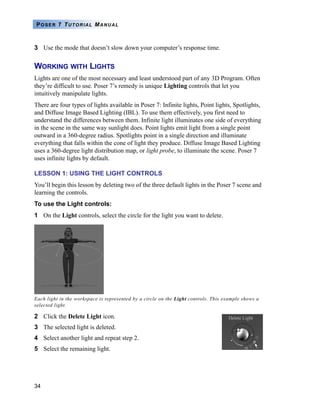34
POSER 7 TUTORIAL MANUAL
3 Use the mode that doesn’t slow down your computer’s response time.
WORKING WITH LIGHTS
Lights are one of the most necessary and least understood part of any 3D Program. Often
they’re difficult to use. Poser 7’s remedy is unique Lighting controls that let you
intuitively manipulate lights.
There are four types of lights available in Poser 7: Infinite lights, Point lights, Spotlights,
and Diffuse Image Based Lighting (IBL). To use them effectively, you first need to
understand the differences between them. Infinite light illuminates one side of everything
in the scene in the same way sunlight does. Point lights emit light from a single point
outward in a 360-degree radius. Spotlights point in a single direction and illuminate
everything that falls within the cone of light they produce. Diffuse Image Based Lighting
uses a 360-degree light distribution map, or light probe, to illuminate the scene. Poser 7
uses infinite lights by default.
LESSON 1: USING THE LIGHT CONTROLS
You’ll begin this lesson by deleting two of the three default lights in the Poser 7 scene and
learning the controls.
To use the Light controls:
1 On the Light controls, select the circle for the light you want to delete.
2 Click the Delete Light icon.
3 The selected light is deleted.
4 Select another light and repeat step 2.
5 Select the remaining light.
Each light in the workspace is represented by a circle on the Light controls. This example shows a
selected light.
 