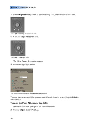 36
POSER 7 TUTORIAL MANUAL
3 Set the Light Intensity slider to approximately 75%, or the middle of the slider.
The Light Intensity slider set to 75%.
4 Click the Light Properties icon.
The Light Properties palette appears.
5 Enable the Spotlight option.
You now have a new spotlight, you can control how it behaves by applying the Point At
function to it.
To apply the Point At behavior to a light:
1 Make sure your new spotlight is the selected element.
2 Choose Object menu>Point At.
The Light Properties icon.
The Spotlight option on the Light Properties palette.
 