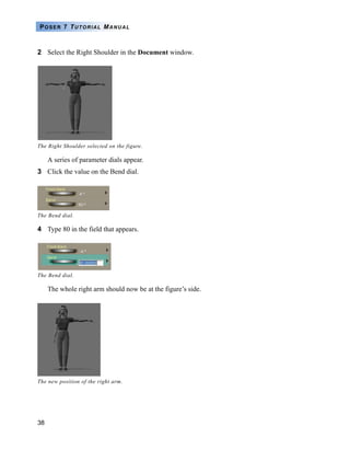 38
POSER 7 TUTORIAL MANUAL
2 Select the Right Shoulder in the Document window.
A series of parameter dials appear.
3 Click the value on the Bend dial.
4 Type 80 in the field that appears.
The whole right arm should now be at the figure’s side.
The Right Shoulder selected on the figure.
The Bend dial.
The Bend dial.
The new position of the right arm.
 
