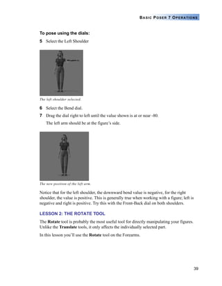 39
BASIC POSER 7 OPERATIONS
To pose using the dials:
5 Select the Left Shoulder
6 Select the Bend dial.
7 Drag the dial right to left until the value shown is at or near -80.
The left arm should be at the figure’s side.
Notice that for the left shoulder, the downward bend value is negative, for the right
shoulder, the value is positive. This is generally true when working with a figure; left is
negative and right is positive. Try this with the Front-Back dial on both shoulders.
LESSON 2: THE ROTATE TOOL
The Rotate tool is probably the most useful tool for directly manipulating your figures.
Unlike the Translate tools, it only affects the individually selected part.
In this lesson you’ll use the Rotate tool on the Forearms.
The left shoulder selected.
The new position of the left arm.
 