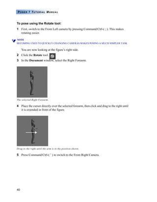 40
POSER 7 TUTORIAL MANUAL
To pose using the Rotate tool:
1 First, switch to the From Left camera by pressing Command/Ctrl-( ; ). This makes
rotating easier.
NOTE
BECOMING USED TO QUICKLY CHANGING CAMERAS MAKES POSING A MUCH SIMPLER TASK
You are now looking at the figure’s right side.
2 Click the Rotate tool.
3 In the Document window, select the Right Forearm.
4 Place the cursor directly over the selected forearm, then click and drag to the right until
it is extended in front of the figure.
5 Press Command/Ctrl-( ’ ) to switch to the From Right Camera.
The selected Right Forearm.
Drag to the right until the arm is in the position shown.
 