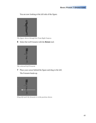 41
BASIC POSER 7 OPERATIONS
You are now looking at the left side of the figure.
6 Select the Left Forearm with the Rotate tool.
7 Place your cursor behind the figure and drag to the left.
The Forearm bends up.
The figure shown through the From Right Camera.
The selected Left Forearm.
Drag left until the forearm is in the position shown.
 