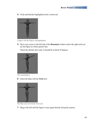 43
BASIC POSER 7 OPERATIONS
4 Click and hold the highlighted circle; it turns red.
5 Move your cursor to the left side of the Document window and to the right until you
see the figure at a three quarter face.
Check the yRotate dial value. It should be at about 45 degrees.
6 Select the Hips with the Twist tool.
7 Drag to the left until the figure is once again directly facing the camera.
A figure with the Figure ring highlighted.
The rotated figure.
The Hips selected with the Twist tool.
 
