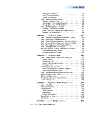 CONTENTS
Refining the Side View . . . . . . . . . . . . . . . . . . . . . . . . . . . . 145
Adding Texture Variation . . . . . . . . . . . . . . . . . . . . . . . . . . 150
Saving Your Texture . . . . . . . . . . . . . . . . . . . . . . . . . . . . . . 151
Task 4: Refine the Head Shape . . . . . . . . . . . . . . . . . . . . . . . 152
Creating a Random Face . . . . . . . . . . . . . . . . . . . . . . . . . . 153
Changing the Face Shape Interactively . . . . . . . . . . . . . . . 156
Changing the Face with Morph Dials . . . . . . . . . . . . . . . . . 157
Task 5: Completing Your Character . . . . . . . . . . . . . . . . . . . . 159
Creating a Permanent Character . . . . . . . . . . . . . . . . . . . . 160
Using Third-Party Textures with the Face Room . . . . . . . . 163
Creating a Morphable Face . . . . . . . . . . . . . . . . . . . . . . . . 164
CHAPTER 11: THE CLOTH ROOM 167
Task 1: Creating Still Images with Dynamic Clothing . . . . . . . 168
Task 2: Controlling How Clothing Acts . . . . . . . . . . . . . . . . . . 176
Task 3: Using Different Materials in Clothing (Part 1). . . . . . . 183
Task 4: Using Different Materials in Clothing (Part 2). . . . . . . 189
Task 5: Saving Dynamic Clothing to a Library . . . . . . . . . . . . 193
Task 6: Adding Wind to Your Project . . . . . . . . . . . . . . . . . . . 194
Adjusting Dynamic Clothing to Fit Other Characters . . . . . . . 199
Fitting a Heavier Body Shape . . . . . . . . . . . . . . . . . . . . . . . 199
Fitting a Lighter Body Shape. . . . . . . . . . . . . . . . . . . . . . . . 202
CHAPTER 12: THE HAIR ROOM 206
Task 1: Quick Start to Creating and Styling Hair . . . . . . . . . . 209
Adding Groups . . . . . . . . . . . . . . . . . . . . . . . . . . . . . . . . . . 209
Growing the Hair. . . . . . . . . . . . . . . . . . . . . . . . . . . . . . . . . 211
Adding or Removing Curliness . . . . . . . . . . . . . . . . . . . . . . 215
Styling the Hair . . . . . . . . . . . . . . . . . . . . . . . . . . . . . . . . . . 218
Creating Multi-Grouped Hair. . . . . . . . . . . . . . . . . . . . . . . . . . 228
Using a Modeling or UV Mapping Program . . . . . . . . . . . . 231
Using Poser 7's Group Editor . . . . . . . . . . . . . . . . . . . . . . . 236
Task 2: Growing and Styling Multi-Grouped Hair . . . . . . . . . . 243
Saving Your Hair to the Library. . . . . . . . . . . . . . . . . . . . . . . . 255
Setting Hair Dynamics . . . . . . . . . . . . . . . . . . . . . . . . . . . . . . 257
Creating and Changing the Hair Color . . . . . . . . . . . . . . . . . . 260
Hair Coloring Tip! . . . . . . . . . . . . . . . . . . . . . . . . . . . . . . . . 265
CHAPTER 13: BUILDING A BASIC SKIN SHADER 267
Note on Workflow . . . . . . . . . . . . . . . . . . . . . . . . . . . . . . . . . . 267
Advanced Materials . . . . . . . . . . . . . . . . . . . . . . . . . . . . . . . . 267
Getting Started . . . . . . . . . . . . . . . . . . . . . . . . . . . . . . . . . . . . 267
Bump Mapping . . . . . . . . . . . . . . . . . . . . . . . . . . . . . . . . . . 268
Specularity . . . . . . . . . . . . . . . . . . . . . . . . . . . . . . . . . . . . . 269
Diffuse Skin Shader . . . . . . . . . . . . . . . . . . . . . . . . . . . . . . 270
Some Notes on Eyes . . . . . . . . . . . . . . . . . . . . . . . . . . . . . . . 272
Conclusion . . . . . . . . . . . . . . . . . . . . . . . . . . . . . . . . . . . . . . . 274
CHAPTER 14: IMAGE BASED LIGHTING 276
PART 4 POSING AND ANIMATION
 