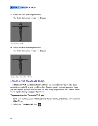 44
POSER 7 TUTORIAL MANUAL
8 Select the Neck and drag to the left.
The Twist dial should be near -16 degrees.
9 Select the Head and drag to the left.
The Twist dial should be near -16 degrees.
LESSON 4: THE TRANSLATE TOOLS
The Translate/Pull, and Translate In/Out tools are some of the most powerful direct
posing tools available to you. Used together, they can quickly generate any pose. Once
you have a pose, you can then fine-tune the pose using the parameter dials. In this lesson,
you’ll explore posing using just these tools.
To pose using the Translate/Pull tool:
1 First, save anything you wish to keep from the last tutorial, and create a new document
(File>New).
2 Select the Translate/Pull tool.
The selected Neck.
The final position of the Head.
 
