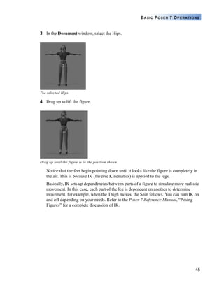 45
BASIC POSER 7 OPERATIONS
3 In the Document window, select the Hips.
4 Drag up to lift the figure.
Notice that the feet begin pointing down until it looks like the figure is completely in
the air. This is because IK (Inverse Kinematics) is applied to the legs.
Basically, IK sets up dependencies between parts of a figure to simulate more realistic
movement. In this case, each part of the leg is dependent on another to determine
movement. for example, when the Thigh moves, the Shin follows. You can turn IK on
and off depending on your needs. Refer to the Poser 7 Reference Manual, “Posing
Figures” for a complete discussion of IK.
The selected Hips.
Drag up until the figure is in the position shown.
 