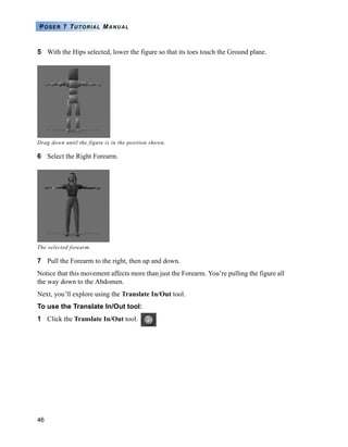46
POSER 7 TUTORIAL MANUAL
5 With the Hips selected, lower the figure so that its toes touch the Ground plane.
6 Select the Right Forearm.
7 Pull the Forearm to the right, then up and down.
Notice that this movement affects more than just the Forearm. You’re pulling the figure all
the way down to the Abdomen.
Next, you’ll explore using the Translate In/Out tool.
To use the Translate In/Out tool:
1 Click the Translate In/Out tool.
Drag down until the figure is in the position shown.
The selected forearm.
 